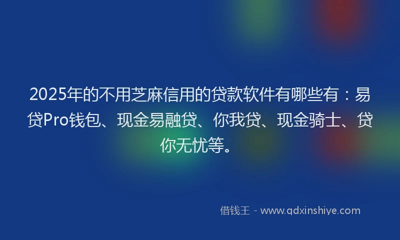 2025年的不用芝麻信用的贷款软件有哪些有：易贷Pro钱包、现金易融贷、你我贷、现金骑士、贷你无忧等。