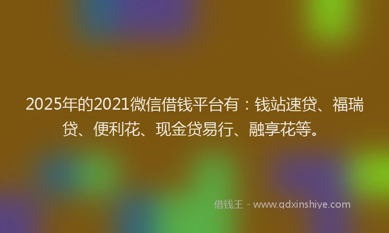 2025年的2021微信借钱平台有：钱站速贷、福瑞贷、便利花、现金贷易行、融享花等。