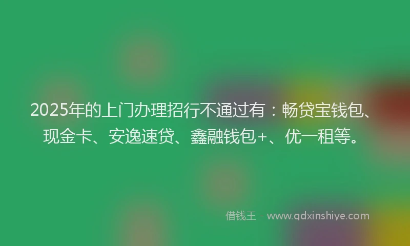 2025年的上门办理招行不通过有：畅贷宝钱包、现金卡、安逸速贷、鑫融钱包+、优一租等。
