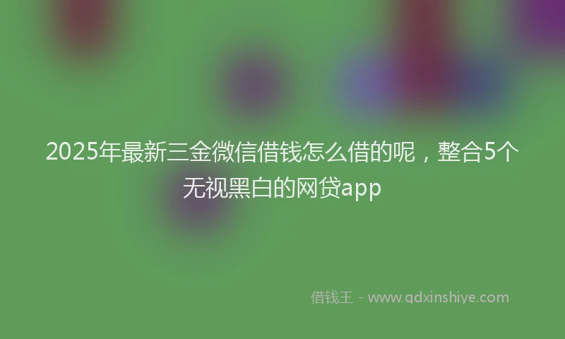 2025年最新三金微信借钱怎么借的呢，整合5个无视黑白的网贷app