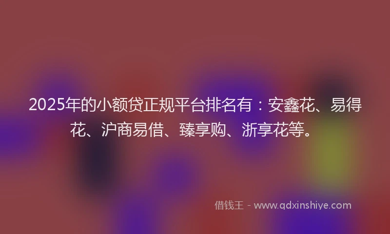 2025年的小额贷正规平台排名有：安鑫花、易得花、沪商易借、臻享购、浙享花等。