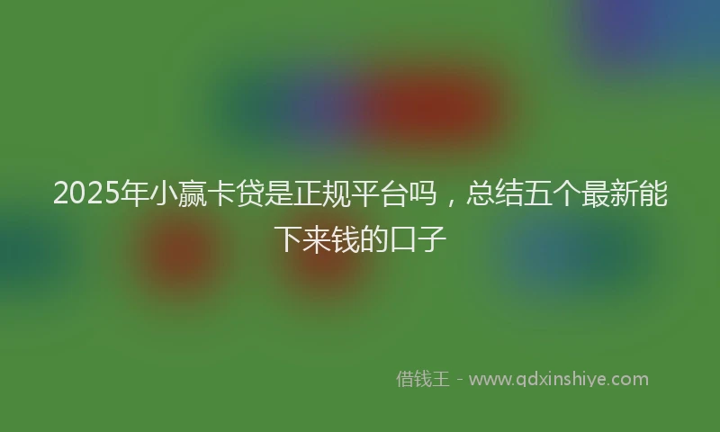 2025年小赢卡贷是正规平台吗，总结五个最新能下来钱的口子