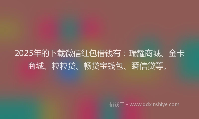 2025年的下载微信红包借钱有：瑞耀商城、金卡商城、粒粒贷、畅贷宝钱包、瞬信贷等。