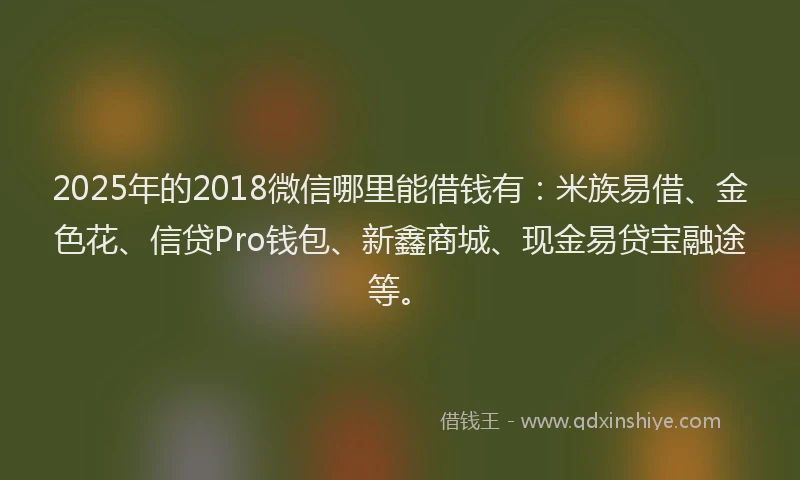 2025年的2018微信哪里能借钱有：米族易借、金色花、信贷Pro钱包、新鑫商城、现金易贷宝融途等。