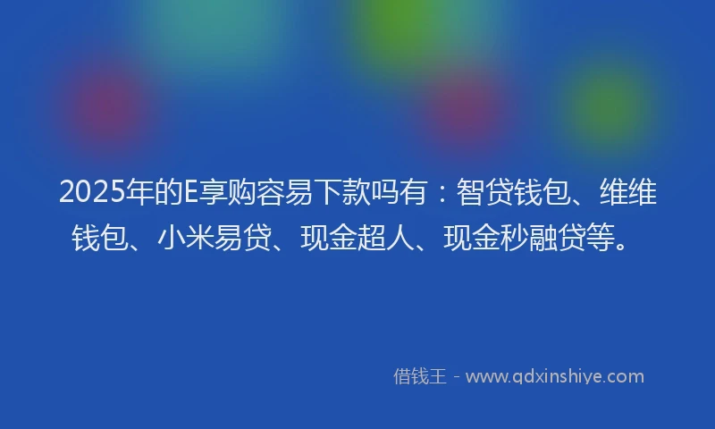 2025年的E享购容易下款吗有：智贷钱包、维维钱包、小米易贷、现金超人、现金秒融贷等。