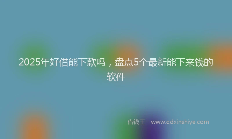 2025年好借能下款吗，盘点5个最新能下来钱的软件