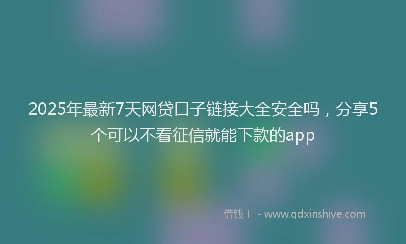 2025年最新7天网贷口子链接大全安全吗，分享5个可以不看征信就能下款的app