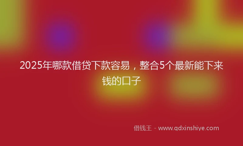 2025年哪款借贷下款容易，整合5个最新能下来钱的口子
