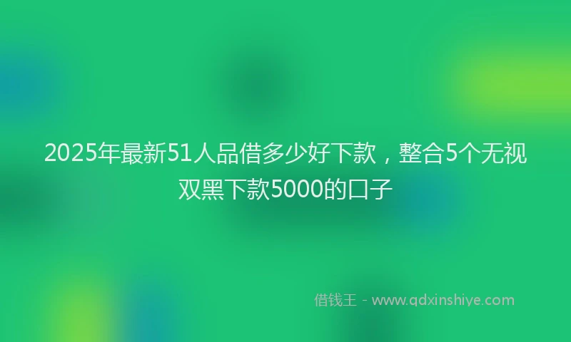 2025年最新51人品借多少好下款，整合5个无视双黑下款5000的口子