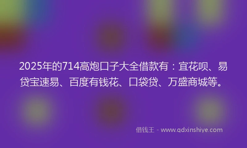 2025年的714高炮口子大全借款有：宜花呗、易贷宝速易、百度有钱花、口袋贷、万盛商城等。