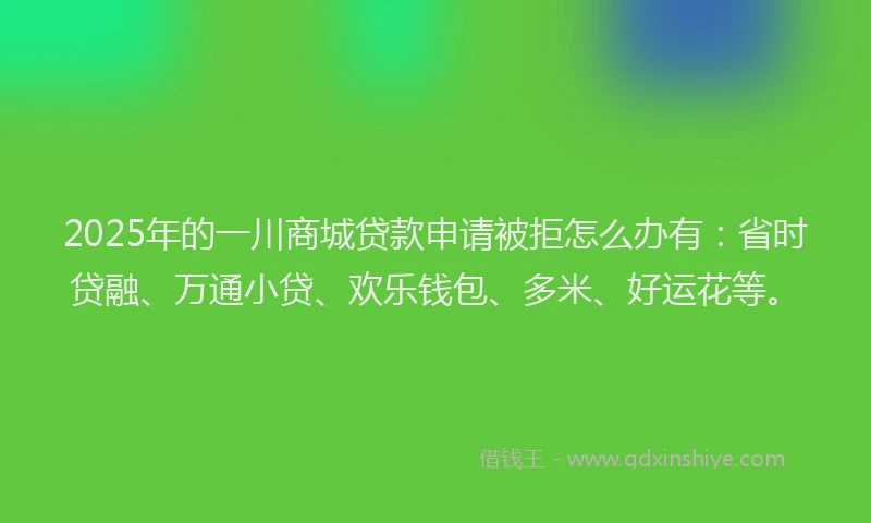 2025年的一川商城贷款申请被拒怎么办有：省时贷融、万通小贷、欢乐钱包、多米、好运花等。