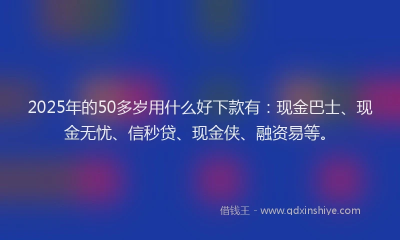2025年的50多岁用什么好下款有：现金巴士、现金无忧、信秒贷、现金侠、融资易等。