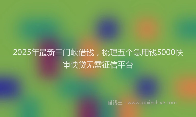 2025年最新三门峡借钱，梳理五个急用钱5000快审快贷无需征信平台