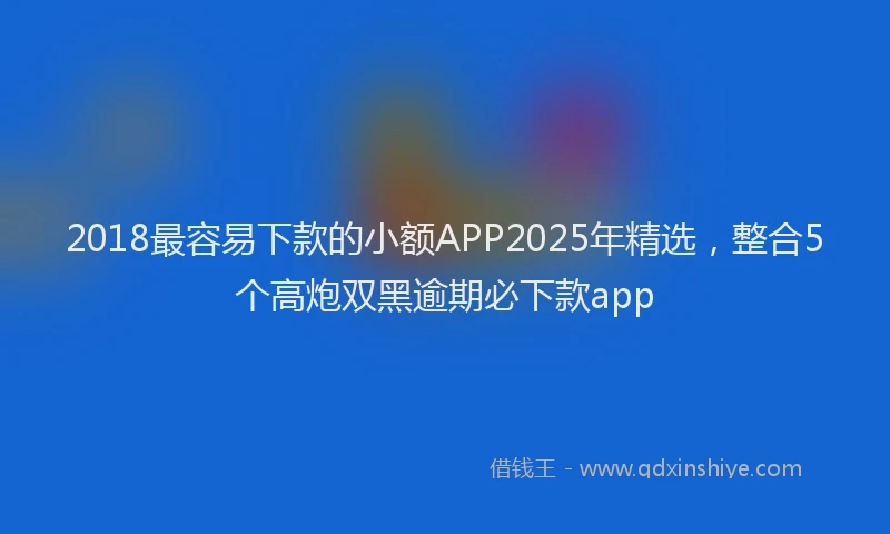 2018最容易下款的小额APP2025年精选，整合5个高炮双黑逾期必下款app