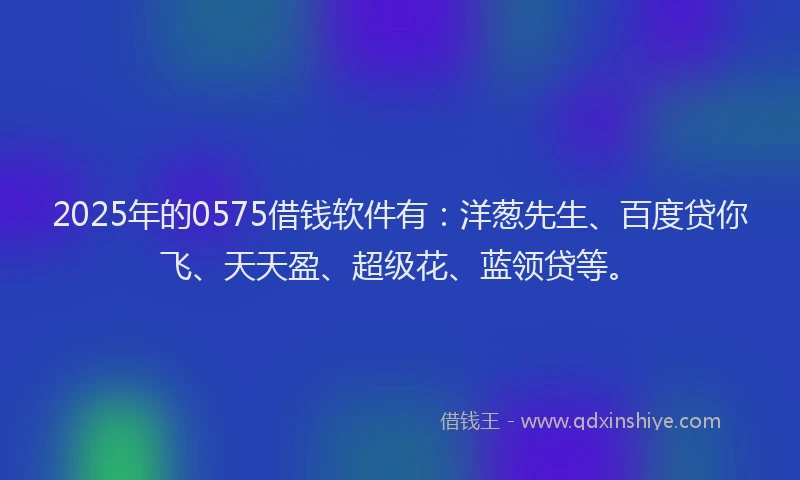2025年的0575借钱软件有：洋葱先生、百度贷你飞、天天盈、超级花、蓝领贷等。