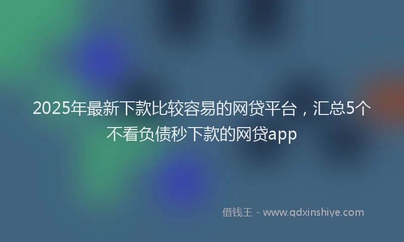 2025年最新下款比较容易的网贷平台，汇总5个不看负债秒下款的网贷app