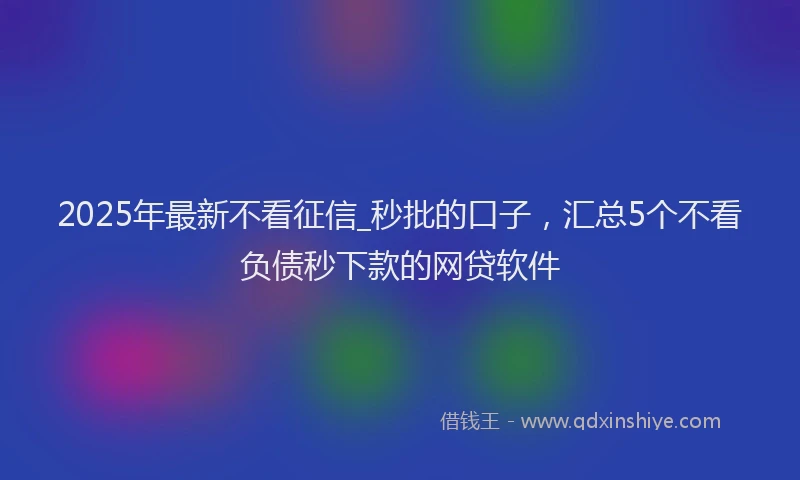 2025年最新不看征信_秒批的口子，汇总5个不看负债秒下款的网贷软件