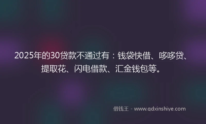 2025年的30贷款不通过有：钱袋快借、哆哆贷、提取花、闪电借款、汇金钱包等。