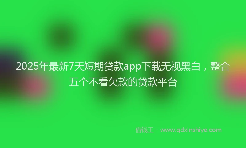 2025年最新7天短期贷款app下载无视黑白，整合五个不看欠款的贷款平台