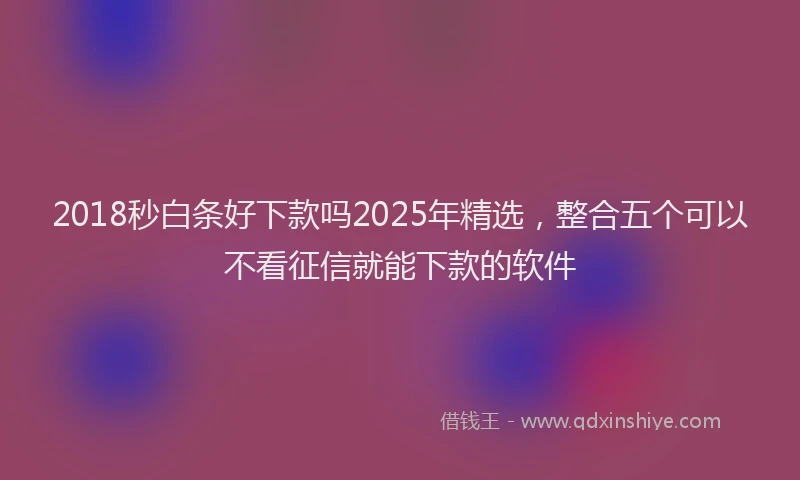 2018秒白条好下款吗2025年精选，整合五个可以不看征信就能下款的软件