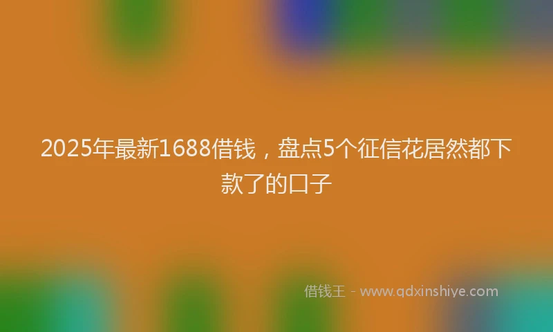 2025年最新1688借钱，盘点5个征信花居然都下款了的口子