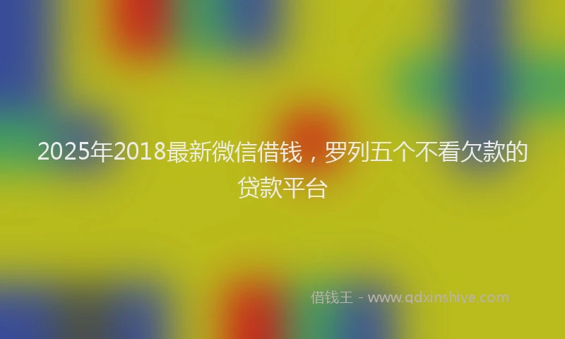 2025年2018最新微信借钱，罗列五个不看欠款的贷款平台