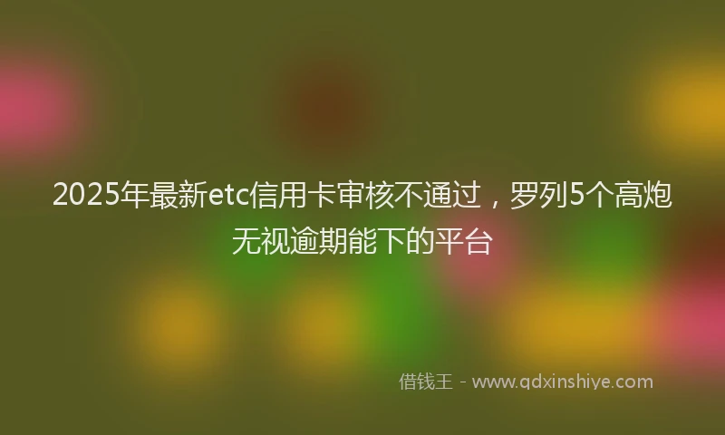 2025年最新etc信用卡审核不通过,罗列5个高炮无视逾期能下的平台