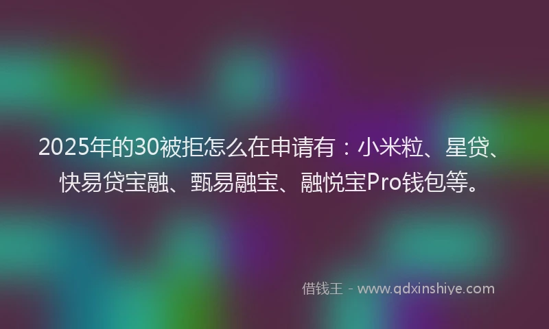 2025年的30被拒怎么在申请有：小米粒、星贷、快易贷宝融、甄易融宝、融悦宝Pro钱包等。