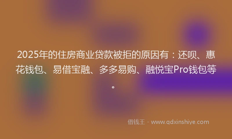 2025年的住房商业贷款被拒的原因有：还呗、惠花钱包、易借宝融、多多易购、融悦宝Pro钱包等。