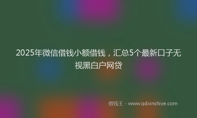 2025年微信借钱小额借钱，汇总5个最新口子无视黑白户网贷