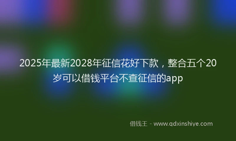 2025年最新2028年征信花好下款，整合五个20岁可以借钱平台不查征信的app
