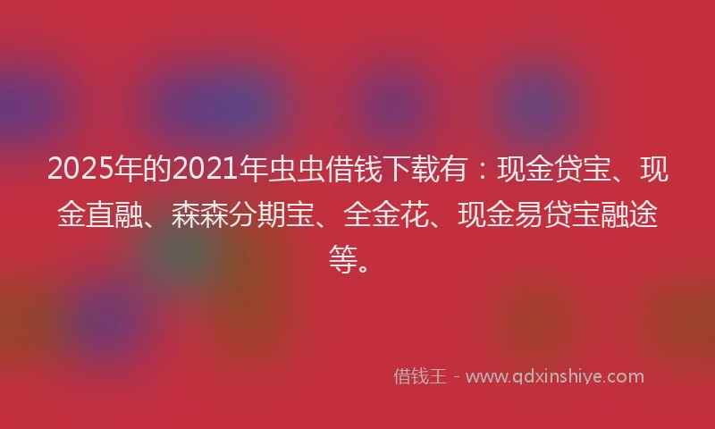 2025年的2021年虫虫借钱下载有：现金贷宝、现金直融、森森分期宝、全金花、现金易贷宝融途等。