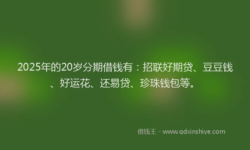 2025年的20岁分期借钱有：招联好期贷、豆豆钱、好运花、还易贷、珍珠钱包等。