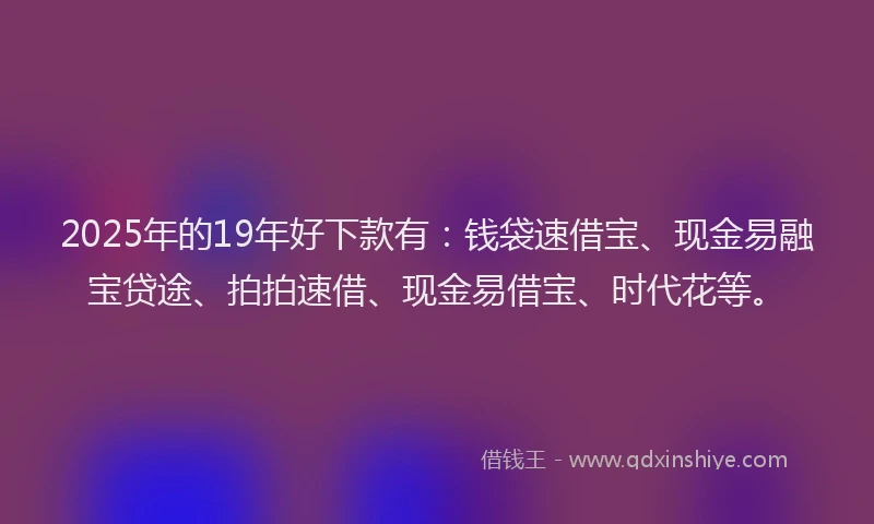 2025年的19年好下款有：钱袋速借宝、现金易融宝贷途、拍拍速借、现金易借宝、时代花等。