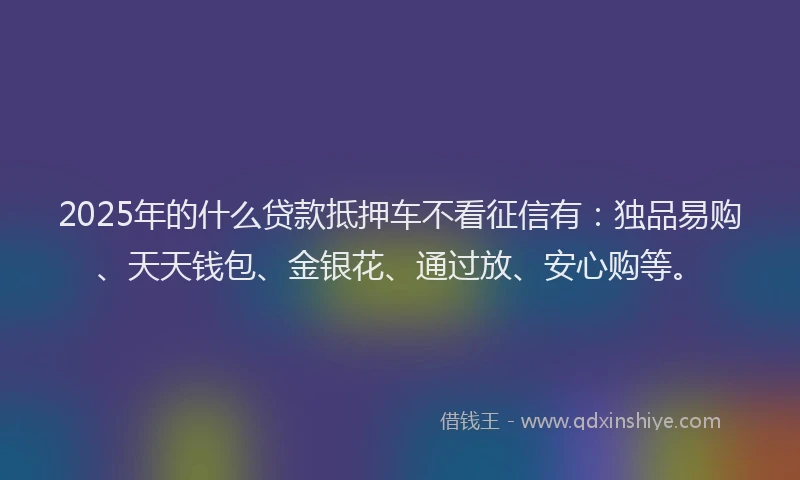 2025年的什么贷款抵押车不看征信有：独品易购、天天钱包、金银花、通过放、安心购等。