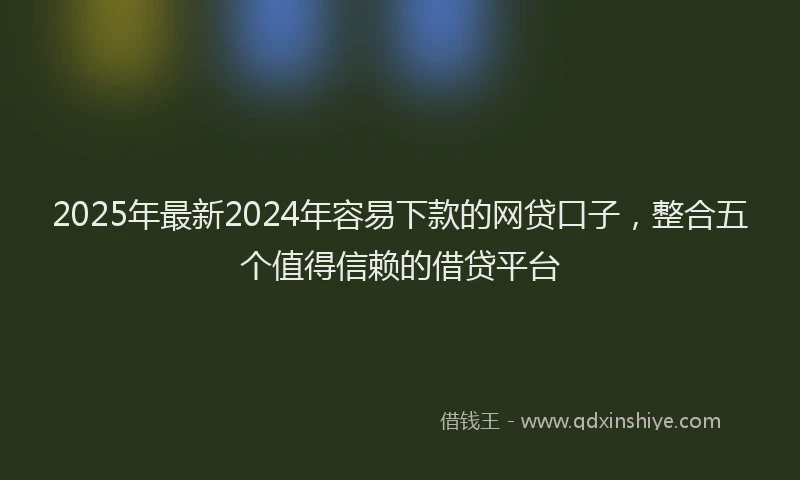 2025年最新2024年容易下款的网贷口子，整合五个值得信赖的借贷平台