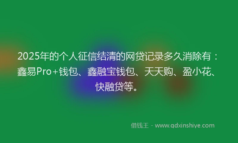 2025年的个人征信结清的网贷记录多久消除有：鑫易Pro+钱包、鑫融宝钱包、天天购、盈小花、快融贷等。