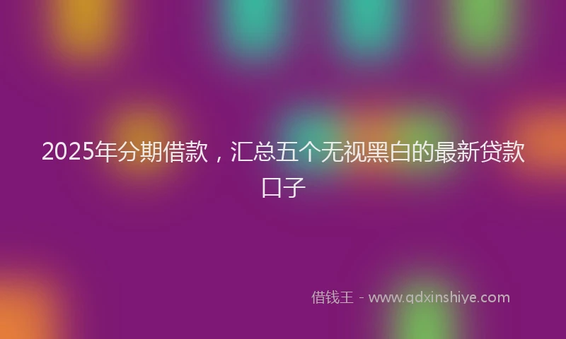 2025年分期借款，汇总五个无视黑白的最新贷款口子
