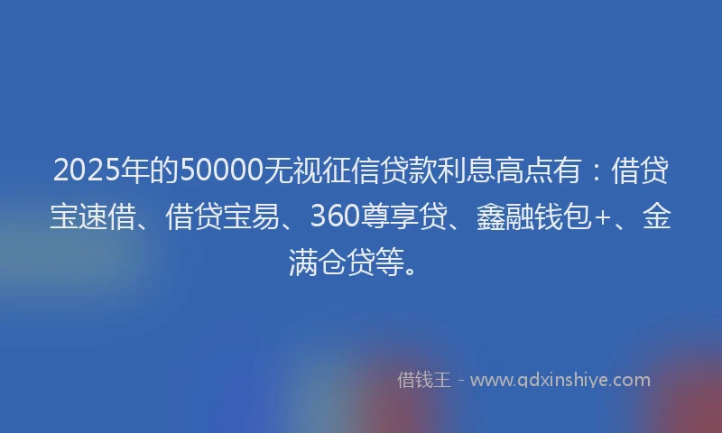 2025年的50000无视征信贷款利息高点有：借贷宝速借、借贷宝易、360尊享贷、鑫融钱包+、金满仓贷等。