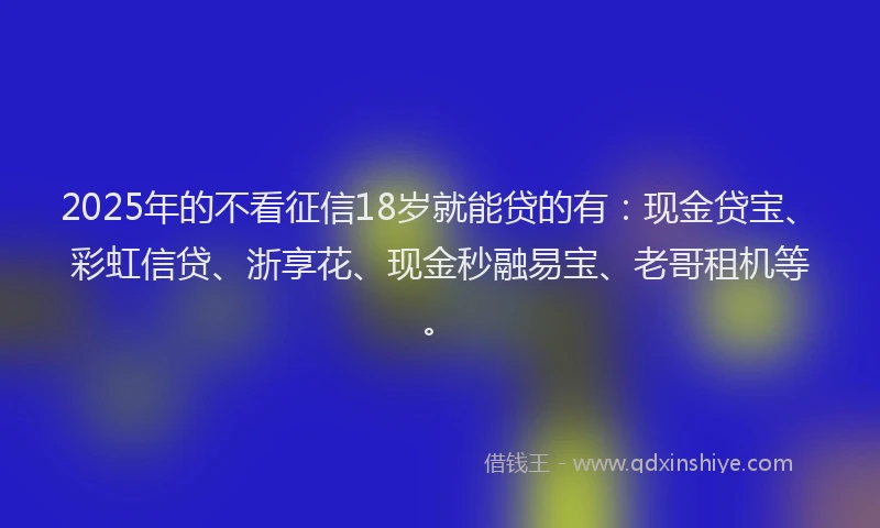 2025年的不看征信18岁就能贷的有：现金贷宝、彩虹信贷、浙享花、现金秒融易宝、老哥租机等。