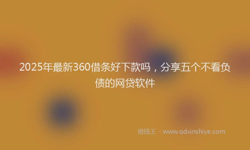 2025年最新360借条好下款吗，分享五个不看负债的网贷软件