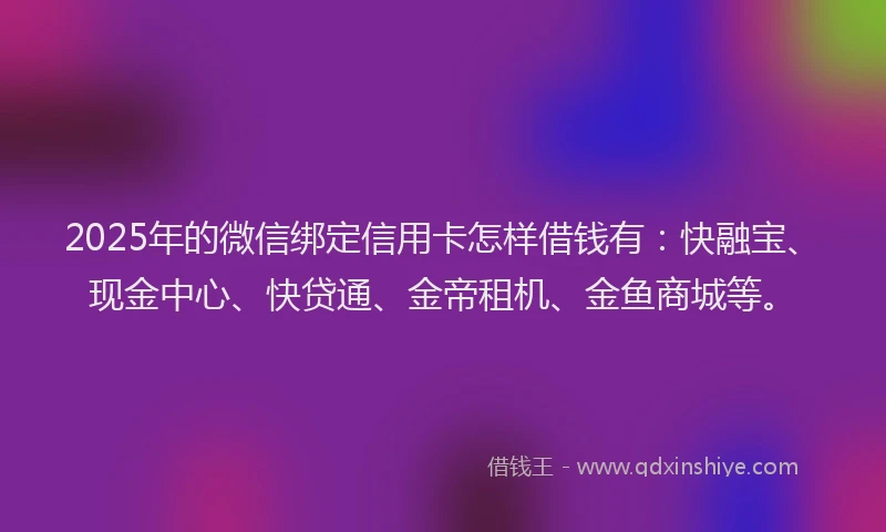 2025年的微信绑定信用卡怎样借钱有：快融宝、现金中心、快贷通、金帝租机、金鱼商城等。