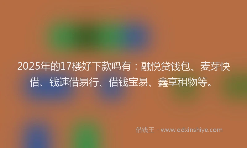 2025年的17楼好下款吗有：融悦贷钱包、麦芽快借、钱速借易行、借钱宝易、鑫享租物等。