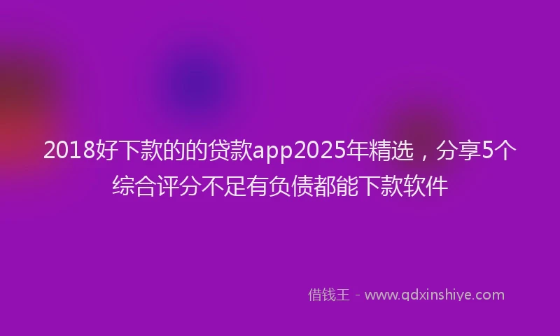 2018好下款的的贷款app2025年精选，分享5个综合评分不足有负债都能下款软件