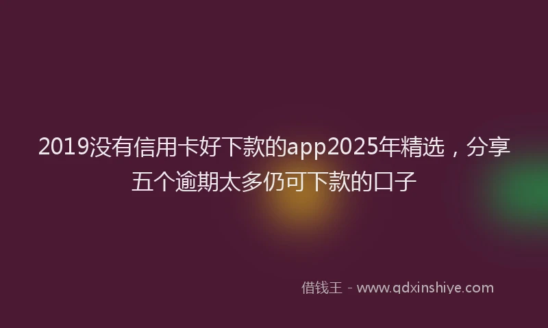 2019没有信用卡好下款的app2025年精选，分享五个逾期太多仍可下款的口子