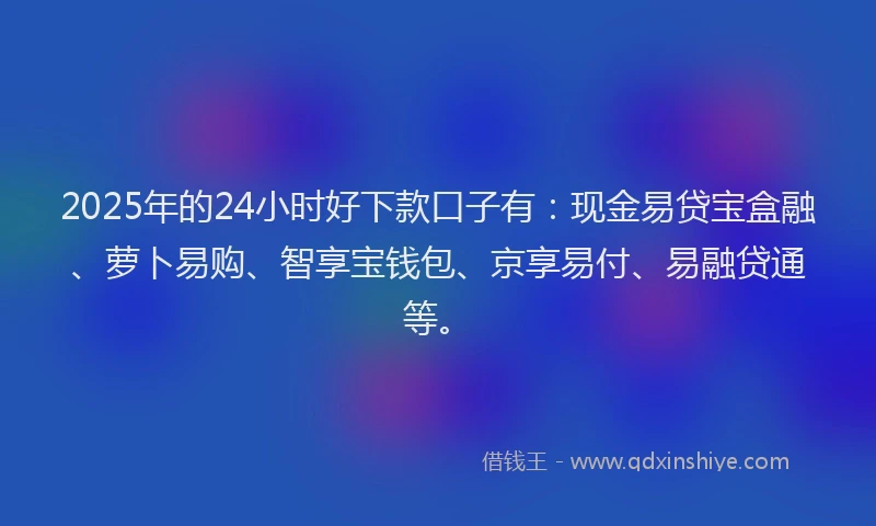 2025年的24小时好下款口子有：现金易贷宝盒融、萝卜易购、智享宝钱包、京享易付、易融贷通等。