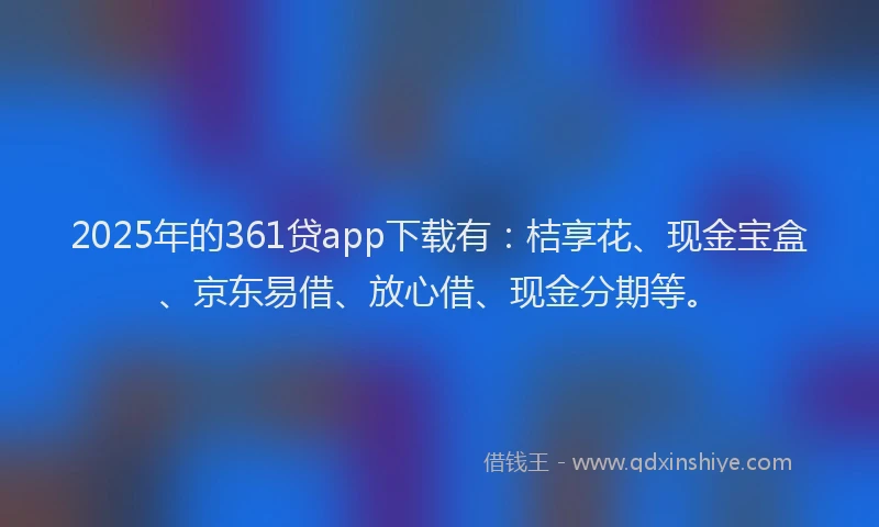 2025年的361贷app下载有：桔享花、现金宝盒、京东易借、放心借、现金分期等。