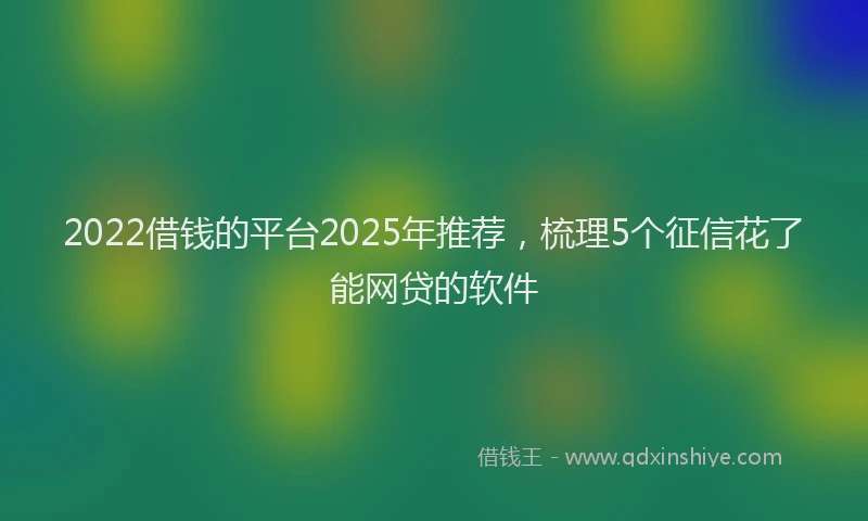 2022借钱的平台2025年推荐，梳理5个征信花了能网贷的软件