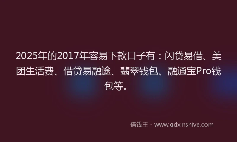 2025年的2017年容易下款口子有：闪贷易借、美团生活费、借贷易融途、翡翠钱包、融通宝Pro钱包等。