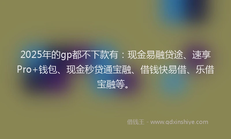 2025年的gp都不下款有：现金易融贷途、速享Pro+钱包、现金秒贷通宝融、借钱快易借、乐借宝融等。